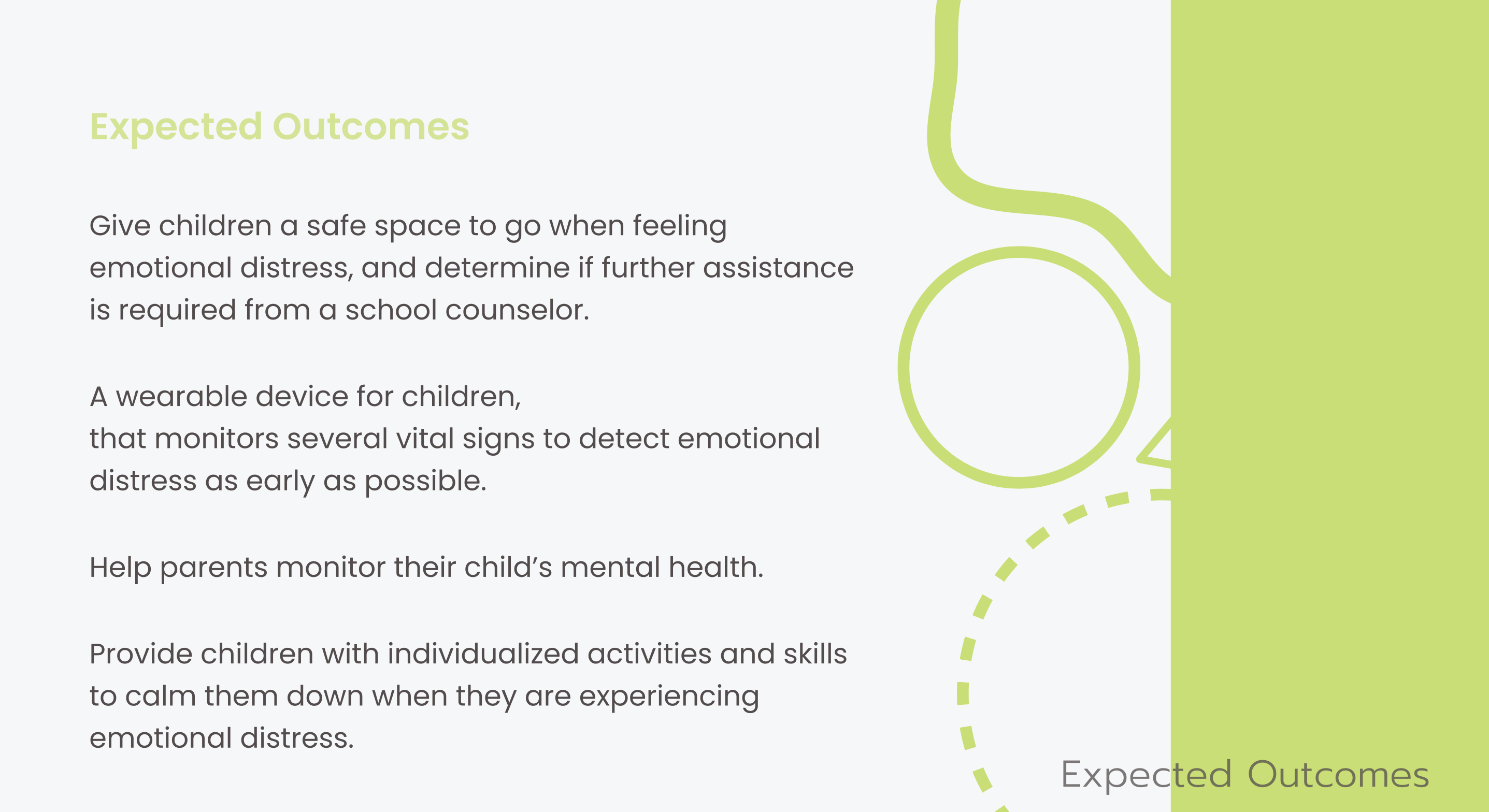 Expected Outcomes: give children a safe space when feeling emotional distress and determine if further assistance is required from a school counselor; a wearable device that monitors vital signs to detect emotional distress as early as possible; help parents monitor their child's mental health; provide children with individualized activities and skills to calm down when experiencing emotional distress